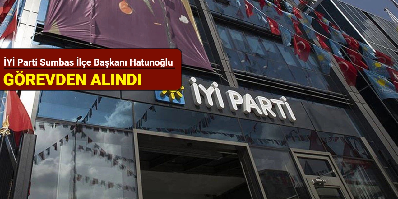İYİ Parti Sumbas İlçe Başkanı Hatunoğlu görevden alındı