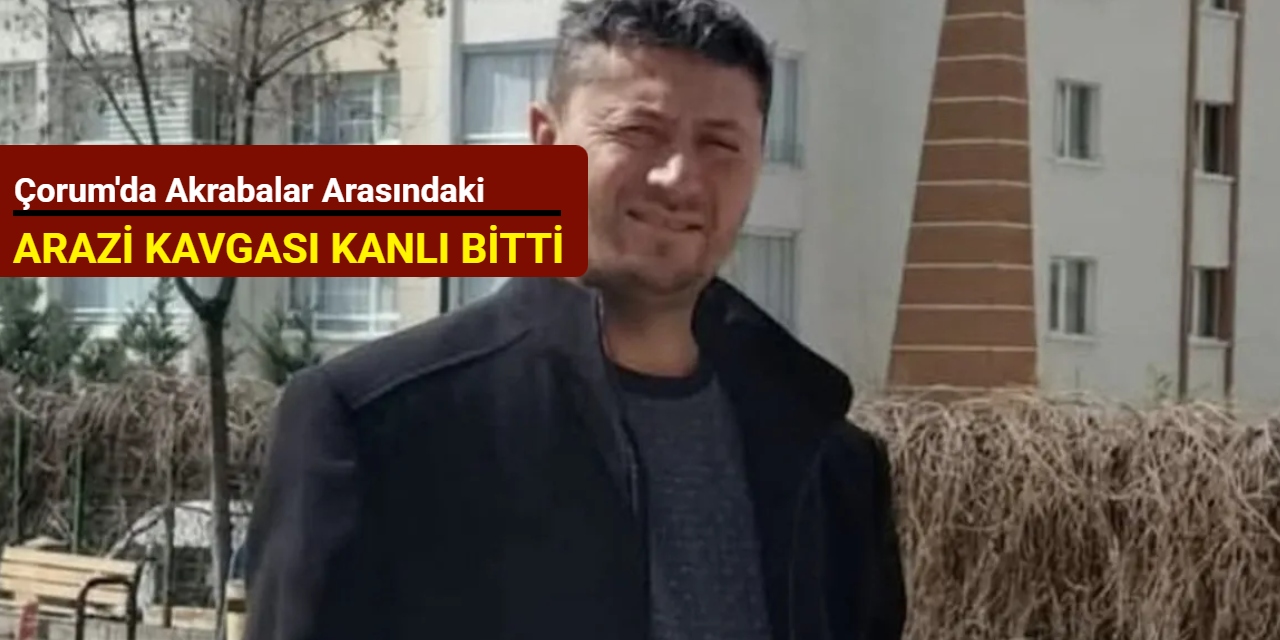 Çorum'da akrabalar arasındaki arazi kavgası kanlı bitti