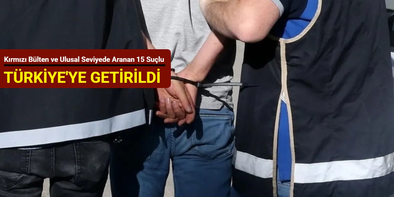 Kırmızı bülten ve ulusal seviyede aranan 15 suçlu Türkiye'ye getirildi