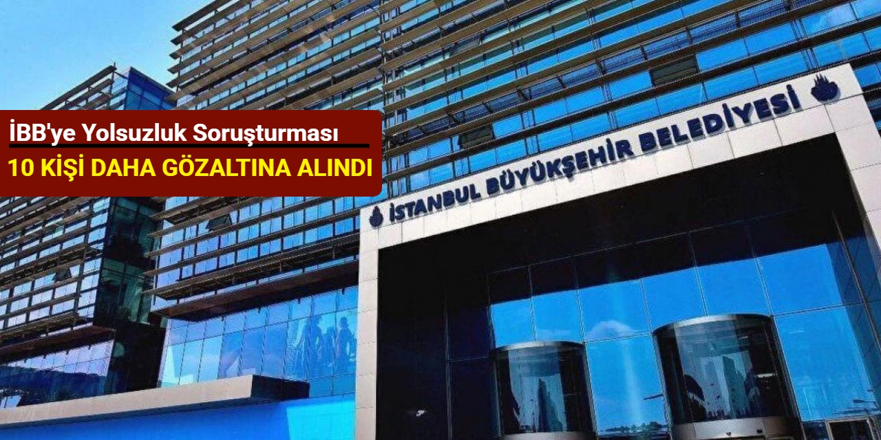 İBB'ye yolsuzluk soruşturması: 10 kişi daha gözaltına alındı