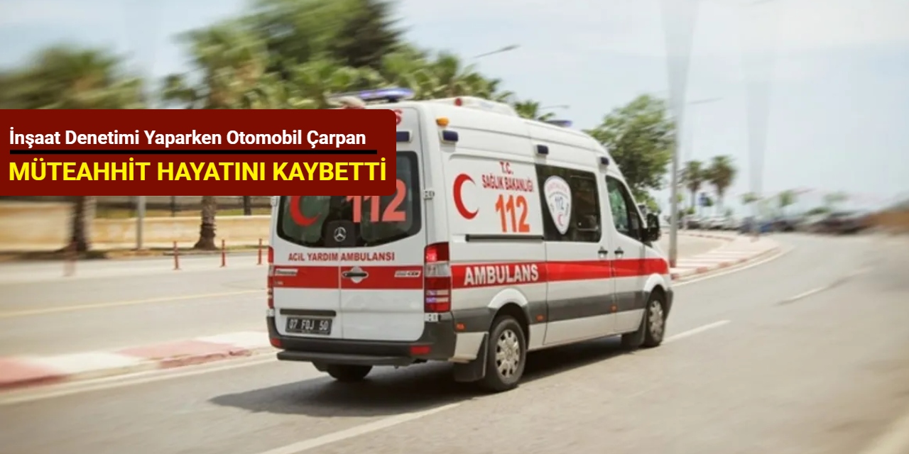 İnşaat denetimi yaparken otomobil çarpan müteahhit hayatını kaybetti