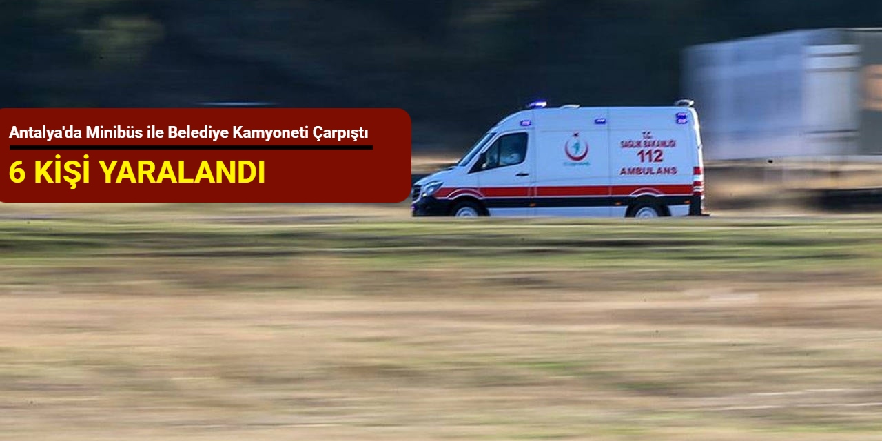 Antalya'da minibüs ile belediye kamyoneti çarpıştı: 6 kişi yaralandı