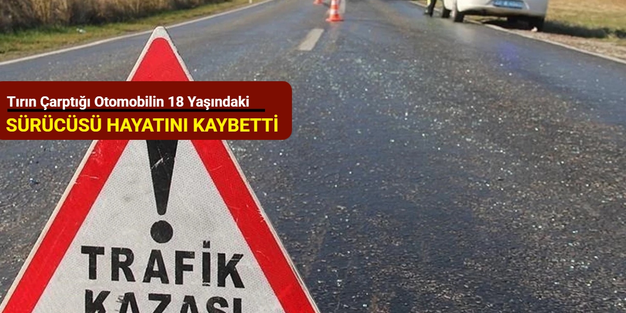 Tırın çarptığı otomobilin 18 yaşındaki sürücüsü hayatını kaybetti