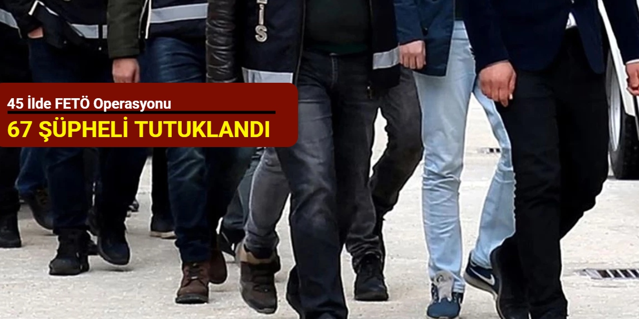 45 ilde FETÖ operasyonu: 67 şüpheli tutuklandı