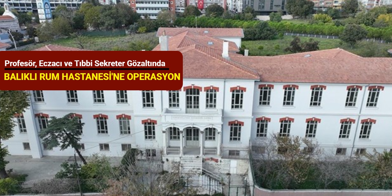 Balıklı Rum Hastanesi'ne operasyon: Profesör, eczacı ve tıbbi sekreter gözaltında