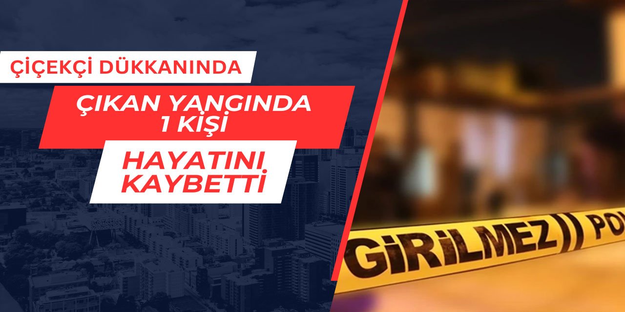 Çiçekçi dükkanında çıkan yangında 1 kişi hayatını kaybetti