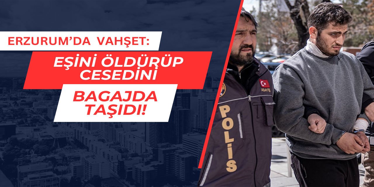 Erzurum'da vahşet: Eşini öldürüp cesedini bagajda taşıdı