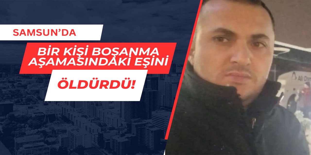 Samsun'da kadın cinayeti: Boşanma aşamasındaki eşini öldürdü