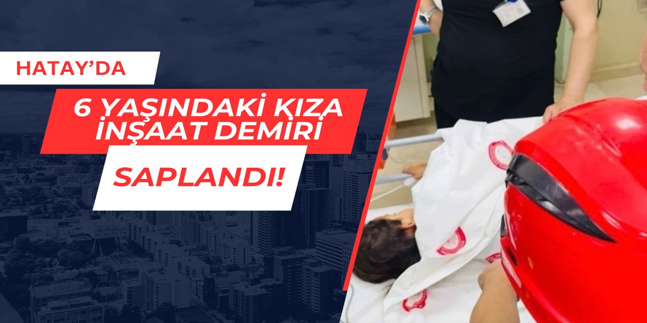 Hatay'da 6 yaşındaki kıza inşaat demiri saplandı