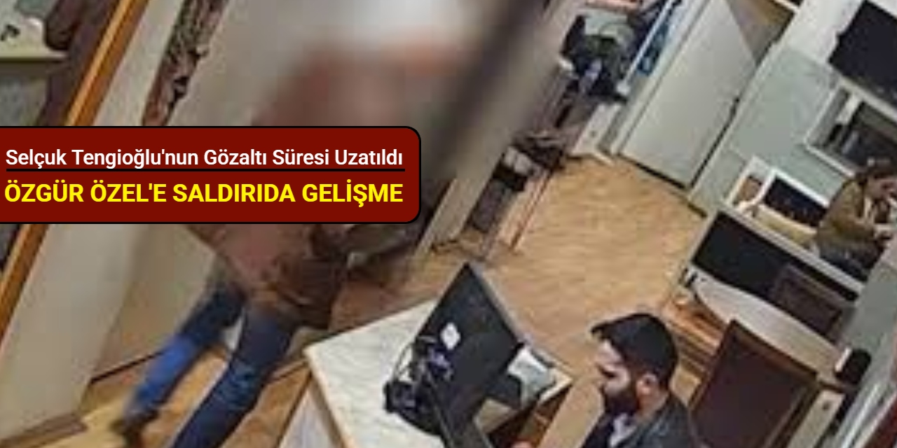 Özgür Özel'e saldırıda gelişme: Selçuk Tengioğlu'nun gözaltı süresi uzatıldı