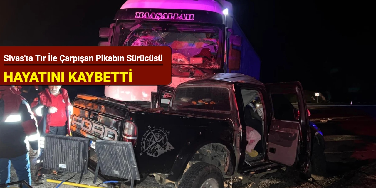 Sivas'ta tır ile çarpışan pikabın sürücüsü hayatını kaybetti